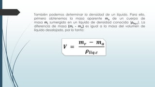 También podemos determinar la densidad de un líquido. Para ello,
primero obtenemos la masa aparente ma de un cuerpo de
masa mr sumergido en un líquido de densidad conocida (ρliq.c). La
diferencia de masa (mr - ma) es igual a la masa del volumen de
líquido desalojado, por lo tanto:
 