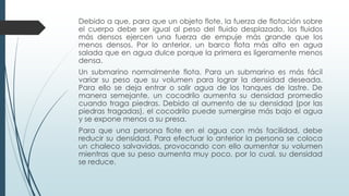 Debido a que, para que un objeto flote, la fuerza de flotación sobre
el cuerpo debe ser igual al peso del fluido desplazado, los fluidos
más densos ejercen una fuerza de empuje más grande que los
menos densos. Por lo anterior, un barco flota más alto en agua
salada que en agua dulce porque la primera es ligeramente menos
densa.
Un submarino normalmente flota. Para un submarino es más fácil
variar su peso que su volumen para lograr la densidad deseada.
Para ello se deja entrar o salir agua de los tanques de lastre. De
manera semejante, un cocodrilo aumenta su densidad promedio
cuando traga piedras. Debido al aumento de su densidad (por las
piedras tragadas), el cocodrilo puede sumergirse más bajo el agua
y se expone menos a su presa.
Para que una persona flote en el agua con más facilidad, debe
reducir su densidad. Para efectuar lo anterior la persona se coloca
un chaleco salvavidas, provocando con ello aumentar su volumen
mientras que su peso aumenta muy poco, por lo cual, su densidad
se reduce.
 