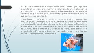 Un pez normalmente tiene la misma densidad que el agua y puede
regularla al extender o comprimir el volumen de una bolsa con la
que cuenta. Los peces pueden moverse hacia arriba al aumentar su
volumen (lo que disminuye su densidad) y para bajar lo reducen (lo
que aumenta su densidad).
El densímetro o areómetro consiste en un tubo de vidrio con un tubo
lleno de plomo para que flote verticalmente. La parte superior tiene
una graduación que indica directamente la densidad del líquido en
donde está colocado. Se utiliza para medir la cantidad de alcohol
de un vino, para controlar la pureza de la leche, para saber si un
acumulador está cargado (la carga depende de la concentración
de ácido del líquido del acumulador).
 