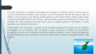 Cuando levantas un objeto sumergido en el agua, te habrás dado cuenta que es
mucho más fácil levantarlo que cuando no se encuentra dentro del agua. Esto se
debe a que el agua y los demás fluidos ejercen una fuerza hacia arriba sobre todo
cuerpo sumergido dentro del fluido, denominada fuerza de flotación o fuerza de
empuje (E), esta fuerza es la que hace que un objeto parezca más ligero. A este
fenómeno se le llama flotación.
El fenómeno de flotación, consiste en la perdida aparente de peso de los objetos
sumergidos en un líquido. Esto se debe a que cuando un objeto se encuentra
sumergido dentro de un líquido, los líquidos ejercen presión sobre todas las paredes
del recipiente que los contiene, así como sobre todo cuerpo sumergido dentro del
líquido.
 