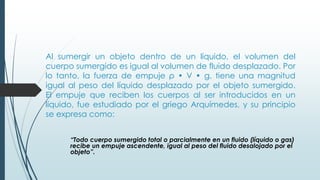 Al sumergir un objeto dentro de un líquido, el volumen del
cuerpo sumergido es igual al volumen de fluido desplazado. Por
lo tanto, la fuerza de empuje ρ • V • g, tiene una magnitud
igual al peso del líquido desplazado por el objeto sumergido.
El empuje que reciben los cuerpos al ser introducidos en un
líquido, fue estudiado por el griego Arquímedes, y su principio
se expresa como:
“Todo cuerpo sumergido total o parcialmente en un fluido (líquido o gas)
recibe un empuje ascendente, igual al peso del fluido desalojado por el
objeto”.
 