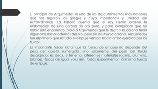 El principio de Arquímedes es uno de los descubrimientos más notables
que nos legaron los griegos y cuya importancia y utilidad son
extraordinarias. La historia cuenta que el rey Hierón ordenó la
elaboración de una corona de oro puro, y para comprobar que no
había sido engañado, pidió a Arquímedes que le dijera si la corona tenía
algún otro metal además del oro, pero sin destruir la corona. Arquímedes
fue el primero que estudio el empuje vertical hacia arriba ejercido por los
fluidos.
Es importante hacer notar que la fuerza de empuje no depende del
peso del objeto sumergido, sino solamente del peso del fluido
desalojado, es decir, si tenemos diferentes materiales (acero, aluminio,
bronce), todos de igual volumen, todos experimentan la misma fuerza
de empuje.
 