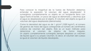 Para conocer la magnitud de la fuerza de flotación debemos
entender la expresión "el volumen del agua desplazado". Si
sumergimos completamente un objeto en un recipiente lleno con
agua hasta el borde, un poco de agua se derramará, y decimos que
el agua es desplazada por el objeto. El volumen del objeto es igual al
volumen del agua desplazada (derramada).
Como la densidad del agua es de 1 g/cm3 (1000 kg/m3), el número
de gramos de masa del agua corresponde al número de centímetros
cúbicos de volumen del objeto. Éste es un buen método para
determinar el volumen de objetos de forma irregular.
Un objeto completamente sumergido siempre desplaza un volumen
de líquido igual a su propio volumen. Es decir, el volumen del cuerpo
es igual al volumen de líquido desalojado.
 