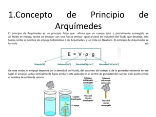 1.Concepto de Principio de
Arquímedes
El principio de Arquímedes es un principio físico que afirma que un cuerpo total o parcialmente sumergido en
un fluido en reposo, recibe un empuje con una fuerza vertical igual al peso del volumen del fluido que desaloja, esta
fuerza recibe el nombre de empuje hidrostático o de Arquímedes, y se mide en Newtons. El principio de Arquímedes se
formula así:
De este modo, el empuje depende de la densidad del fluido, del volumen del cuerpo y de la gravedad existente en ese
lugar. El empuje actúa verticalmente hacia arriba y está aplicado en el centro de gravedad del cuerpo; este punto recibe
el nombre de centro de carena.
 