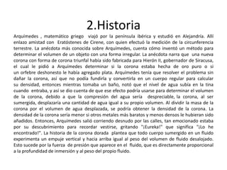 2.Historia
Arquímedes , matemático griego viajó por la península ibérica y estudió en Alejandría. Allí
enlazo amistad con Eratóstenes de Cirene, con quien efectuó la medición de la circunferencia
terrestre. La anécdota más conocida sobre Arquímedes, cuenta cómo inventó un método para
determinar el volumen de un objeto con una forma irregular. La anécdota narra que una nueva
corona con forma de corona triunfal había sido fabricada para Hierón II, gobernador de Siracusa,
el cual le pidió a Arquímedes determinar si la corona estaba hecha de oro puro o si
un orfebre deshonesto le había agregado plata. Arquímedes tenía que resolver el problema sin
dañar la corona, así que no podía fundirla y convertirla en un cuerpo regular para calcular
su densidad, entonces mientras tomaba un baño, notó que el nivel de agua subía en la tina
cuando entraba, y así se dio cuenta de que ese efecto podría usarse para determinar el volumen
de la corona, debido a que la compresión del agua sería despreciable, la corona, al ser
sumergida, desplazaría una cantidad de agua igual a su propio volumen. Al dividir la masa de la
corona por el volumen de agua desplazada, se podría obtener la densidad de la corona. La
densidad de la corona sería menor si otros metales más baratos y menos densos le hubieran sido
añadidos. Entonces, Arquímedes salió corriendo desnudo por las calles, tan emocionado estaba
por su descubrimiento para recordar vestirse, gritando "¡Eureka!" que significa "¡Lo he
encontrado!". La historia de la corona dorada plantea que todo cuerpo sumergido en un fluido
experimenta un empuje vertical y hacia arriba igual al peso del volumen de fluido desalojado.
Esto sucede por la fuerza de presión que aparece en el fluido, que es directamente proporcional
a la profundidad de inmersión y al peso del propio fluido.
 