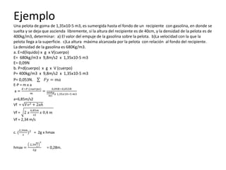 Ejemplo
Una pelota de goma de 1,35x10-5 m3, es sumergida hasta el fondo de un recipiente con gasolina, en donde se
suelta y se deja que ascienda libremente, si la altura del recipiente es de 40cm, y la densidad de la pelota es de
400kg/m3, determinar: a) El valor del empuje de la gasolina sobre la pelota. b)La velocidad con la que la
pelota llega a la superficie. c)La altura máxima alcanzada por la pelota con relación al fondo del recipiente.
La densidad de la gasolina es 680Kg/m3.
a. E=d(liquido) x g x V(cuerpo)
E= 680kg/m3 x 9,8m/s2 x 1,35x10-5 m3
E= 0,09N
b. P=d(cuerpo) x g x V (cuerpo)
P= 400kg/m3 x 9,8m/s2 x 1,35x10-5 m3
P= 0,053N. 𝐹𝑦 = 𝑚𝑎
E-P = m x a
a =
𝐸−𝑃 (𝑐𝑢𝑒𝑟𝑝𝑜)
𝑚
=
0,09𝑁−0,053𝑁
400𝑘𝑔
𝑚3
𝑥 1,35𝑥10−5 𝑚3
a=6,85m/s2
Vf = 𝑉𝑜2 + 2𝑎ℎ
Vf = 2 𝑥
6,85𝑚
𝑠2
𝑥 0,4 𝑚
Vf = 2,34 m/s
c. (
2,34𝑚
𝑠
)2
= 2g x hmax
hmax =
2,34
𝑚
𝑠
2
2𝑔
= 0,28m.
 