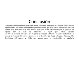 Conclusión
El teorema de Arquímedes nos demuestra que un cuerpo sumergido en cualquier fluido siempre
experimentara una fuerza llamada empuje hidrostático y que esta fuerza será igual al peso del
cuerpo, esto demuestra que toda materia que tiene masa esta influida por la gravedad del
espacio con el cual se adecuara al lugar que estará ubicado.
Mientras la densidad del cuerpo sea mayor a la densidad del fluido el cuerpo se hundirá, en
cambio la densidad del cuerpo es menor a la densidad del fluido el cuerpo flotara , si las
densidades del cuerpo y fluido son iguales estos se mantendrán en equilibrio.
 