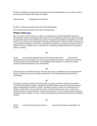 Es decir, el empuje es proporcional al volumen del líquido desplazado por el cuerpo, es decir
proporcional al volumen del cuerpo sumergido.
Sabiendo que , reemplazando se obtiene:
Es decir, el empuje es igual al peso del líquido desplazado.
Con esto queda demostrado el principio de Arquímides.
Prisma recto[editar]
Para un prisma recto de base Ab y altura H, sumergido en posición totalmente vertical, la
demostración anterior es realmente elemental. Por la configuración del prisma dentro del fluido
las presiones sobre el área lateral solo producen empujes horizontales que además se anulan
entre sí y no contribuyen a sustentarlo. Para las caras superior e inferior, puesto que todos sus
puntos están sumergidos a la misma profundidad, la presión es constante y podemos usar la
relación Fuerza = presión x Área, y teniendo en cuenta la resultante sobre la cara superior e
inferior, tenemos:
(4)
donde es la presión aplicada sobre la cara inferior del cuerpo, es la presión
aplicada sobre la cara superior y A es el área proyectada del cuerpo. Teniendo en cuenta la
ecuación general de la hidrostática, que establece que la presión en un fluido en reposo
aumenta proporcionalmente con la profundidad:
(5)
Introduciendo en el último término el volumen del cuerpo y multiplicando por la densidad del
fluido ρf vemos que la fuerza vertical ascendente FV es precisamente el peso del fluido
desalojado.
(6)
El empuje o fuerza que ejerce el líquido sobre un cuerpo, en forma vertical y ascendente,
cuando este se halla sumergido, resulta ser también la diferencia entre el peso que tiene el
cuerpo suspendido en el aire y el "peso" que tiene el mismo cuando se lo introduce en un
líquido. A este último se lo conoce como peso "aparente" del cuerpo, pues su peso en el
líquido disminuye "aparentemente"; la fuerza que ejerce la Tierra sobre el cuerpo permanece
constante, pero el cuerpo, a su vez, recibe una fuerza hacia arriba que disminuye la resultante
vertical.
(7)
donde es el peso del cuerpo en el aire y es el peso del cuerpo sumergido en el
líquido.
 