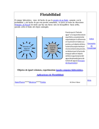 Flotabilidad
El empuje hidrostático, viene del hecho de que la presión de un fluido aumenta con la
profundidad y del hecho de que esta presión aumentada, se ejerce en todas las direcciones
(Principio de Pascal) de modo que hay una fuerza neta de desequilibrio hacia arriba,
ejercida sobre el fondo del objeto sumergido.
Puestoque la"bolade
agua" a la izquierdaestáen
equilibrio,yexactamente
soportadapor la diferencia
enla presiónentodossus
puntos,yel objetosólidoa
la derechaexperimentael
mismoentornode presión,
se deduce que lafuerzade
empuje sobre el objeto
sólidoesigual al pesodel
agua desplazada(pesode
la bolade agua) (Principio
de Arquímedes).
Objetos de igual volumen, experimentan iguales empujes hidrostático.
Aplicaciones de Flotabilidad.
Indice
Conceptos
de
Flotabilidad
HyperPhysics*****Mecánica*****Flúidos M Olmo R Nave
Atrás
 