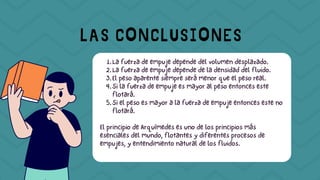 La fuerza de empuje depende del volumen desplazado.
1.
La fuerza de empuje depende de la densidad del fluido.
2.
El peso aparente siempre será menor que el peso real.
3.
Si la fuerza de empuje es mayor al peso entonces este
flotará.
4.
Si el peso es mayor a la fuerza de empuje entonces este no
flotará.
5.
El principio de Arquímedes es uno de los principios más
esenciales del mundo, flotantes y diferentes procesos de
empujes, y entendimiento natural de los fluidos.
LAS CONCLUSIONES
 