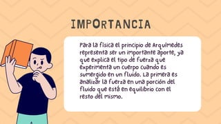 Para la física el principio de Arquímedes
representa ser un importante aporte, ya
que explica el tipo de fuerza que
experimenta un cuerpo cuando es
sumergido en un fluido. La primera es
analizar la fuerza en una porción del
fluido que está en equilibrio con el
resto del mismo.
IMPORTANCIA
 