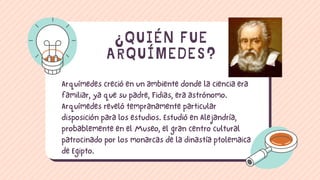 Arquímedes creció en un ambiente donde la ciencia era
familiar, ya que su padre, Fidias, era astrónomo.
Arquímedes reveló tempranamente particular
disposición para los estudios. Estudió en Alejandría,
probablemente en el Museo, el gran centro cultural
patrocinado por los monarcas de la dinastía ptolemaica
de Egipto.
¿QUIÉN FUE
ARQUÍMEDES?
 