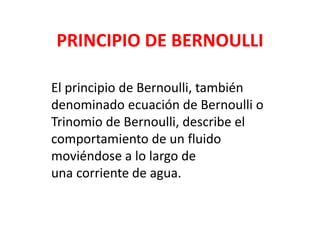 PRINCIPIO DE BERNOULLI
El principio de Bernoulli, también
denominado ecuación de Bernoulli o
Trinomio de Bernoulli, describe el
comportamiento de un fluido
moviéndose a lo largo de
una corriente de agua.
 