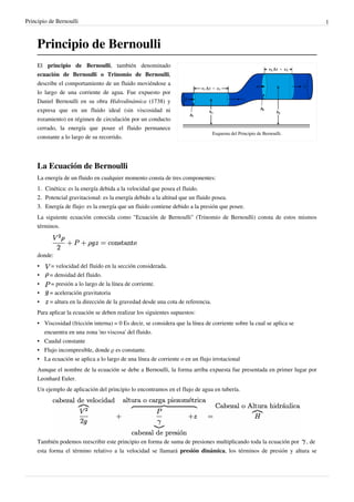 Principio de Bernoulli 1
Principio de Bernoulli
Esquema del Principio de Bernoulli.
El principio de Bernoulli, también denominado
ecuación de Bernoulli o Trinomio de Bernoulli,
describe el comportamiento de un fluido moviéndose a
lo largo de una corriente de agua. Fue expuesto por
Daniel Bernoulli en su obra Hidrodinámica (1738) y
expresa que en un fluido ideal (sin viscosidad ni
rozamiento) en régimen de circulación por un conducto
cerrado, la energía que posee el fluido permanece
constante a lo largo de su recorrido.
La Ecuación de Bernoulli
La energía de un fluido en cualquier momento consta de tres componentes:
1.1. Cinética: es la energía debida a la velocidad que posea el fluido.
2.2. Potencial gravitacional: es la energía debido a la altitud que un fluido posea.
3.3. Energía de flujo: es la energía que un fluido contiene debido a la presión que posee.
La siguiente ecuación conocida como "Ecuación de Bernoulli" (Trinomio de Bernoulli) consta de estos mismos
términos.
donde:
• = velocidad del fluido en la sección considerada.
• = densidad del fluido.
• = presión a lo largo de la línea de corriente.
• = aceleración gravitatoria
• = altura en la dirección de la gravedad desde una cota de referencia.
Para aplicar la ecuación se deben realizar los siguientes supuestos:
• Viscosidad (fricción interna) = 0 Es decir, se considera que la línea de corriente sobre la cual se aplica se
encuentra en una zona 'no viscosa' del fluido.
• Caudal constante
• Flujo incompresible, donde ρ es constante.
• La ecuación se aplica a lo largo de una línea de corriente o en un flujo irrotacional
Aunque el nombre de la ecuación se debe a Bernoulli, la forma arriba expuesta fue presentada en primer lugar por
Leonhard Euler.
Un ejemplo de aplicación del principio lo encontramos en el flujo de agua en tubería.
También podemos reescribir este principio en forma de suma de presiones multiplicando toda la ecuación por , de
esta forma el término relativo a la velocidad se llamará presión dinámica, los términos de presión y altura se
 