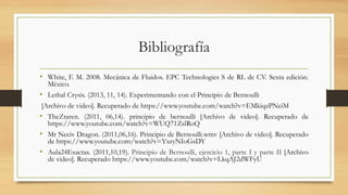 Bibliografía
• White, F. M. 2008. Mecánica de Fluidos. EPC Technologies S de RL de CV. Sexta edición.
México.
• Lethal Crysis. (2013, 11, 14). Experimentando con el Principio de Bernoulli
[Archivo de video]. Recuperado de https://www.youtube.com/watch?v=EMkiqzPNeiM
• TheZtaren. (2011, 06,14). principio de bernoulli [Archivo de video]. Recuperado de
https://www.youtube.com/watch?v=WUQ71ZslRoQ
• Mr Neciv Dragon. (2011,06,16). Principio de Bernoulli.wmv [Archivo de video]. Recuperado
de https://www.youtube.com/watch?v=YxryNIoGsDY
• Aula24Exactas. (2011,10,19). Principio de Bernoulli, ejercicio 1, parte I y parte II [Archivo
de video]. Recuperado https://www.youtube.com/watch?v=LkqAJ2dWFyU
 