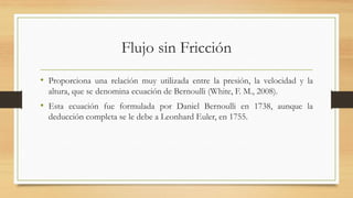 Flujo sin Fricción
• Proporciona una relación muy utilizada entre la presión, la velocidad y la
altura, que se denomina ecuación de Bernoulli (White, F. M., 2008).
• Esta ecuación fue formulada por Daniel Bernoulli en 1738, aunque la
deducción completa se le debe a Leonhard Euler, en 1755.
 