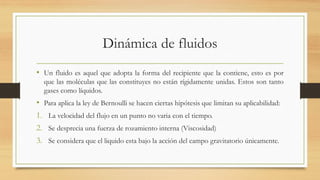 Dinámica de fluidos
• Un fluido es aquel que adopta la forma del recipiente que la contiene, esto es por
que las moléculas que las constituyes no están rígidamente unidas. Estos son tanto
gases como líquidos.
• Para aplica la ley de Bernoulli se hacen ciertas hipótesis que limitan su aplicabilidad:
1. La velocidad del flujo en un punto no varia con el tiempo.
2. Se desprecia una fuerza de rozamiento interna (Viscosidad)
3. Se considera que el liquido esta bajo la acción del campo gravitatorio únicamente.
 