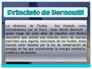 Principio de Bernoulli La dinámica de Fluidos  fue titulada como hidrodinámica por el físico  suizo Daniel Bernoulli , quien luego de unos años de estudios con fluidos descubrió que existía una relación entre las fuerzas ejercidas para algunas reacciones de los fluidos, estas fuerzas están basadas por la ley de conservación de energía en las que encontramos la energía mecánica, cinética y de presión. 