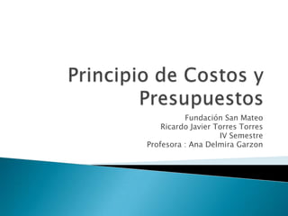 Principio de Costos y Presupuestos Fundación San Mateo Ricardo Javier Torres Torres IV Semestre Profesora : Ana DelmiraGarzon 