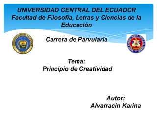 UNIVERSIDAD CENTRAL DEL ECUADOR
Facultad de Filosofía, Letras y Ciencias de la
                 Educación

            Carrera de Parvularia


                   Tema:
          Principio de Creatividad



                                Autor:
                           Alvarracin Karina
 