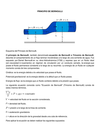PRINCIPIO DE BERN
                                              O       NOULLI




Esquema del Principio de Bernoulli.
            P

El principio de Bernoull también denominad ecuació de Bern
               e         li,                   do       ón          noulli o Tr
                                                                              rinomio de Bernoulli
                                                                                         e         i,
desccribe el com
               mportamien de un flu laminar moviéndos a lo larg de una c
                         nto         ujo       r         se        go         corriente de agua. Fue
                                                                                         e         e
expuuesto por Daniel Bern
               D          noulli en su obra Hid
                                     u        drodinámica (1738) y expresa que en un fluido idea
                                                        a                                          al
(sin viscosidad ni rozamie
                         ento) en réégimen de circulación por un c
                                                        n          conducto ceerrado, la e
                                                                                         energía que
                                                                                                   e
pose el fluido permanece constante a lo largo de su rec
    ee                               e        o         corrido. La e
                                                                    energía de un fluido e cualquier
                                                                                         en
mom mento consta de tres componente
                         c           es:

Ciné
   ética: es la energía debida a la ve
                                     elocidad qu posea el fluido.
                                               ue

Pote
   encial gravitacional: es la energía debido a la altitud qu un fluido posea.
                          s          a          l           ue        o

Energía de flujo es la ene
               o:        ergía que un fluido con
                                               ntiene debid a la pres
                                                          do                  osee.
                                                                    sión que po

La ssiguiente ecuación co
              e         onocida co
                                 omo "Ecuac
                                          ción de Be
                                                   ernoulli" (Trinomio de Bernoulli) consta de
                                                                        e          )         e
esto mismos términos.
   os          t




  = velocidad del fluido en la sección considera
                         e                     ada.

  = densidad del fluido.
             d

  = presión a lo largo de la línea de corriente.

  = aceleración gravitator
              n          ria

  = altura en la dirección de la grave
               a                     edad desde una cota d referencia.
                                                         de

Para aplicar la ecuación se deben re
   a                     s         ealizar los siguientes s
                                               s          supuestos:
 