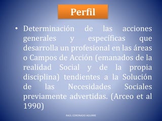 Perfil
• Determinación de las acciones
generales y específicas que
desarrolla un profesional en las áreas
o Campos de Acción (emanados de la
realidad Social y de la propia
disciplina) tendientes a la Solución
de las Necesidades Sociales
previamente advertidas. (Arceo et al
1990)
RAÚL CORONADO AGUIRRE
 