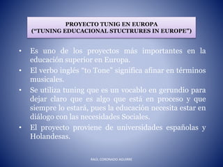 PROYECTO TUNIG EN EUROPA
(“TUNING EDUCACIONAL STUCTRURES IN EUROPE”)
• Es uno de los proyectos más importantes en la
educación superior en Europa.
• El verbo inglés “to Tone” significa afinar en términos
musicales.
• Se utiliza tuning que es un vocablo en gerundio para
dejar claro que es algo que está en proceso y que
siempre lo estará, pues la educación necesita estar en
diálogo con las necesidades Sociales.
• El proyecto proviene de universidades españolas y
Holandesas.
RAÚL CORONADO AGUIRRE
 