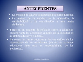 ANTECEDENTES
 La creación de un área de Educación Superior Europea
 La mejora de la calidad de la educación, la
empleabilidad y la contribución a una mejor
ciudadanía.
• Surge en un contexto de reflexión sobre la educación
superior ante los acelerados cambios de la Sociedad en
el ámbito educativo y laboral.
• Se centra en las estructuras y los contenidos de los
Aprendizaje de los estudiantes (no en los sistemas
educativos pues esto es responsabilidad de los
gobiernos).
RAÚL CORONADO AGUIRRE
 