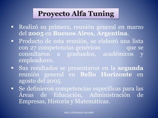 Proyecto Alfa Tuning
 Realizó su primera, reunión general en marzo
del 2005 en Buenos Aires, Argentina.
 Producto de esta reunión, se elaboró una lista
con 27 competencias genéricas que se
consultaron a graduados, académicos y
empleadores.
 Sus resultados se presentaron en la segunda
reunión general en Bello Horizonte en
agosto del 2005.
 Se definieron competencias específicas para las
Áreas de Educación, Administración de
Empresas, Historia y Matemáticas.
RAÚL CORONADO AGUIRRE
 