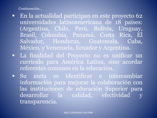 Continuación…
 En la actualidad participan en este proyecto 62
universidades latinoamericana de 18 países:
(Argentina, Chile, Perú, Bolivia, Uruguay,
Brasil, Colombia, Panamá, Costa Rica, El
Salvador, Honduras, Guatemala, Cuba,
México, y Venezuela, Ecuador y Argentina.
 La finalidad del Proyecto no es unificar un
currículo para América Latina, sino acordar
referentes comunes en la educación.
 Su meta es identificar e intercambiar
información para mejorar la colaboración con
las instituciones de educación Superior para
desarrollar la calidad, efectividad y
transparencia.
RAÚL CORONADO AGUIRRE
 