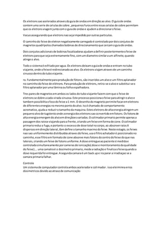 Os eletronssaoaceleradosatravesdoguiade ondasemdireçãoao alvo.O guiade ondas
contemuma serie de celulasde cobre ,pequenosfurosentre essascelulasde cobre permitem
que os eletronsviagemjuntocomo guiade ondase ajudema direcionarofeixe.
Vacuoassegurandoque eletronsnaosejaimpedidoporoutrasparticulas.
O caminhodo feixe de eletronnegativamente carregadoé controladopordoisconjutosde
magnetosquadripoloschamadosbobinasde direcionamentoque cercamoguiade ondas.
Doisconjutosadicionaisde bobinasfocalizadorasajudamadefinirposteriormenteofeixe de
eletronsparaque sejaextremamente fino,comumdiametrosimilaraum alfinete,quando
atinge o alvo.
Todo o sistemaé esfriadoporagua.Os eletronsdeixamoguiade ondase entram notubo
viajante,onde ofeixeé redirecionadoaoalvo.Oseletronsviajamatravesde umcaminho
sinuosodentrodotuboviajante.
ra. Fundamentalmenteparaproduçãode fótons,sãoinseridosumalvoe um filtroaplanador
no caminhodofeixe de elétrons.Paraproduçãode elétrons,retira-se oalvoe substitui-seo
filtroaplanadorporuma lâminaoufolha espalhadora.
Tres paresde magnetosemambosos ladosdo tuboviajante fazemcomque o feixe de
eletronsse dobre acada virada sinuosa.Este processoposicionaofeixe paraatingiroalvoe
tambempossibilitaofocodofeixe a1 mm.O desenhodomagnetoperimitefocaremeletrons
de diferentesenergiasnomesmopontodoalvo.Issé chamado de comportamento
acromatico,ajudaa reduzirotamanhoda maquina.Esteseletronsde altaenergiaatingemum
pequenoalvode tugstenioonde aenergiadoseletronssaoconvertidoemfotons.Osfotonsde
alta energiaemergemdoalvoemdireçãoesvariadas.Ocolimadorprimariopermite apenasa
passagemdosraiosx viajandoparaa frente,criandoumfeixe emformade cone.Ocolimador
primarioreduza fuga,e portanto o excessode dose total nocorpo,ao absorverraiosX
dispersosemdireçãolateral,tbmdefine otamanhomaximodofeixe.Neste estagio,osfeixes
nao sao uniformemente distribuidosatravesdofeixe,usaofiltroachatadoré posicionadono
caminho,esse filtroem formatode cone absorve maisfotonsdocentrodofeixe doque nas
laterais,criandoumfeixe de fotonsuniforme.A dose entregueaopaciente é medidae
controladasimultaneamente porcamerasde ionização( dose e monitoramentodaqualidade
do feixe)....umacamatraé o dosimetroprimario,medearadiaçãoe finalizaofeixequandoa
dose requeridafoi entregue.A segundacamaraé um back upe ira parar a irradiaçao se a
camara primariafalhar.
Controle
Um sistemade computadorcontrolaambosaceleradore colimador.issoeleiminnaerros
dosimetricosdevidoaoatrasode comunicação
 