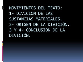 MOVIMIENTOS DEL TEXTO:
1- DIVICION DE LAS
SUSTANCIAS MATERIALES.
2- ORIGEN DE LA DIVICIÓN.
3 Y 4- CONCLUSIÓN DE LA
DIVICIÓN.