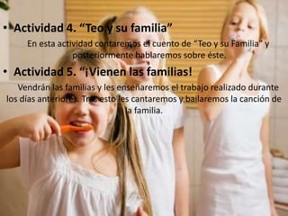 • Actividad 4. “Teo y su familia”
En esta actividad contaremos el cuento de “Teo y su Familia” y
posteriormente hablaremos sobre éste.
• Actividad 5. “¡Vienen las familias!
Vendrán las familias y les enseñaremos el trabajo realizado durante
los días anteriores. Tras esto les cantaremos y bailaremos la canción de
la familia.
 