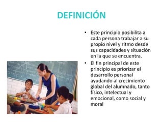 DEFINICIÓN
• Este principio posibilita a
cada persona trabajar a su
propio nivel y ritmo desde
sus capacidades y situación
en la que se encuentra.
• El fin principal de este
principio es priorizar el
desarrollo personal
ayudando al crecimiento
global del alumnado, tanto
físico, intelectual y
emocional, como social y
moral
 