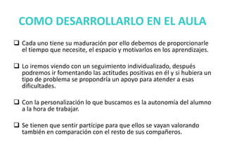 COMO DESARROLLARLO EN EL AULA
 Cada uno tiene su maduración por ello debemos de proporcionarle
el tiempo que necesite, el espacio y motivarlos en los aprendizajes.
 Lo iremos viendo con un seguimiento individualizado, después
podremos ir fomentando las actitudes positivas en él y si hubiera un
tipo de problema se propondría un apoyo para atender a esas
dificultades.
 Con la personalización lo que buscamos es la autonomía del alumno
a la hora de trabajar.
 Se tienen que sentir partícipe para que ellos se vayan valorando
también en comparación con el resto de sus compañeros.
 