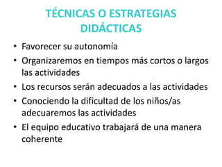 TÉCNICAS O ESTRATEGIAS
DIDÁCTICAS
• Favorecer su autonomía
• Organizaremos en tiempos más cortos o largos
las actividades
• Los recursos serán adecuados a las actividades
• Conociendo la dificultad de los niños/as
adecuaremos las actividades
• El equipo educativo trabajará de una manera
coherente
 
