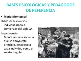 BASES PSICOLÓGICAS Y PEDAGOGOS
DE REFERENCIA
• María Montessori
Habló de la atención
individualizada a
comienzos del siglo XX.
La pedagogía
Montessoriana sobre la
que se apoya este
principio, establece a
cada individuo como un
sujeto singular
 