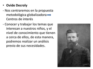 • Ovide Decroly
- Nos centraremos en la propuesta
metodológica globalizadora
Centros de interés
- Conocer y trabajar los temas que
interesan a nuestros niños, y el
nivel de conocimiento que tienen
a cerca de ellos, de esta manera,
podremos realizar un análisis
previo de sus necesidades.
 