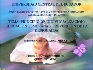 UNIVERSIDAD CENTRAL DEL ECUADOR

 FACULTAD DE FILOSOFÍA, LETRAS Y CIENCIAS DE LA EDUCACIÓN
               CARRERA EDUCACIÓN INFANTIL


 TEMA: PRINCIPIO DE INDIVIDUALIZACIÓN:
EDUCACIÓN TEMPRANA Y PREVENCIÓN DE LA
              DESIGUALDA

           INTEGRANTES: GALARZA LORENA
 