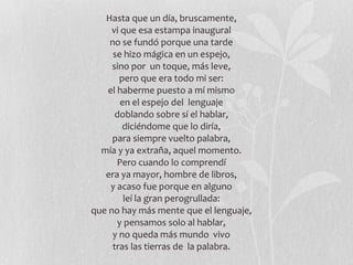 Hasta que un día, bruscamente, vi que esa estampa inaugural no se fundó porque una tarde se hizo mágica en un espejo, sino por  un toque, más leve, pero que era todo mi ser: el haberme puesto a mí mismo en el espejo del  lenguaje doblando sobre sí el hablar, diciéndome que lo diría, para siempre vuelto palabra, mía y ya extraña, aquel momento. Pero cuando lo comprendí era ya mayor, hombre de libros, y acaso fue porque en alguno leí la gran perogrullada: que no hay más mente que el lenguaje, y pensamos solo al hablar, y no queda más mundo  vivo tras las tierras de  la palabra. 