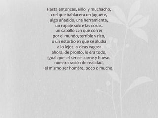 Hasta entonces, niño  y muchacho, creí que hablar era un juguete, algo añadido, una herramienta, un ropaje sobre las cosas, un caballo con que correr por el mundo, terrible y rico, o un estorbo en que se aludía a lo lejos, a ideas vagas: ahora, de pronto, lo era todo, igual que  el ser de  carne y hueso, nuestra ración de realidad, el mismo ser hombre, poco o mucho. 