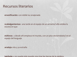 Recursos literarios Personificación : con doble luz enajenada  Encabalgamientos:  una tarde en el espejo de un armario// allá estaba la escena en que Metáforas:  y desde ahí empieza mi mundo, con un piso destartalado// en el espejo del lenguaje Paradoja:  mía y ya extraña Hipérbole:  y no queda más mundo vivo tras las tierras de la palabra. Símil:  igual que el ser de carne y hueso 