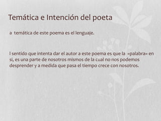 Temática e Intención del poeta La  temática de este poema es el lenguaje.  El sentido que intenta dar el autor a este poema es que la  «palabra» en si, es una parte de nosotros mismos de la cual no nos podemos desprender y a medida que pasa el tiempo crece con nosotros. 