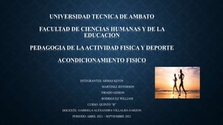 UNIVERSIDAD TECNICA DE AMBATO
FACULTAD DE CIENCIAS HUMANAS Y DE LA
EDUCACION
PEDAGOGIA DE LAACTIVIDAD FISICA Y DEPORTE
ACONDICIONAMIENTO FISICO
INTEGRANTES: ARMAS KEVIN
MARTINEZ JEFFERSON
TIRADO GEISON
RODRIGUEZ WILLIAM
CURSO: QUINTO “B”
DOCENTE: GABRIELA ALEXANDRA VILLALBA GARZON
PERIODO: ABRIL 2021 – SEPTIEMBRE 2021
 