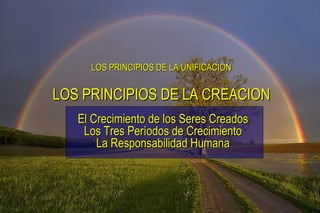 LOS PRINCIPIOS DE LA UNIFICACION El Crecimiento de los Seres Creados Los Tres Períodos de Crecimiento La Responsabilidad Humana LOS PRINCIPIOS DE LA CREACION 