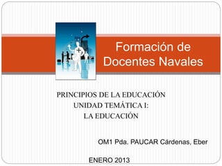 OM1 Pda. PAUCAR Cárdenas, Eber
ENERO 2013
Formación de
Docentes Navales
PRINCIPIOS DE LA EDUCACIÓN
UNIDAD TEMÁTICA I:
LA EDUCACIÓN
 
