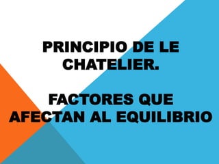 PRINCIPIO DE LE
CHATELIER.
FACTORES QUE
AFECTAN AL EQUILIBRIO
 