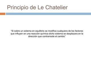 Principio de Le Chatelier



 “Si sobre un sistema en equilibrio se modifica cualquiera de los factores
 que influyen en una reacción química dicho sistema se desplazara en la
                   dirección que contrarreste el cambio”
 