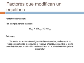 Factores que modifican un
equilibrio
Factor concentración:

Por ejemplo para la reacción

                        N2(g) + 3 H2(g) → 2 NH3(g)


Entonces:

   “Si existe un aumento en alguna de las sustancias, se favorece la
reacción que tiende a consumir el reactivo añadido, en cambio si existe
una disminución, la reacción se desplazara en el sentido de compensar
                              dicha falta”
 
