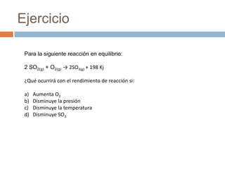 Ejercicio

 Para la siguiente reacción en equilibrio:

 2 SO2(g) + O2(g) → 2SO3(g) + 198 Kj

 ¿Qué ocurrirá con el rendimiento de reacción si:

 a)   Aumenta O2
 b)   Disminuye la presión
 c)   Disminuye la temperatura
 d)   Disminuye SO3
 